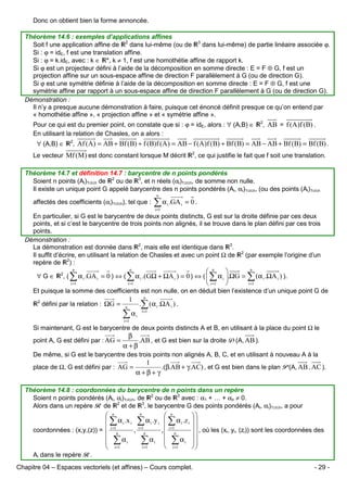Donc on obtient bien la forme annoncée.
Théorème 14.6 : exemples d’applications affines
Soit f une application affine de 2 dans lui-même (ou de 3 dans lui-même) de partie linéaire associée ϕ.
Si : ϕ = idE, f est une translation affine.
Si : ϕ = k.idE, avec : k ∈ *, k ≠ 1, f est une homothétie affine de rapport k.
Si ϕ est un projecteur défini à l’aide de la décomposition en somme directe : E = F ⊕ G, f est un
projection affine sur un sous-espace affine de direction F parallèlement à G (ou de direction G).
Si ϕ est une symétrie définie à l’aide de la décomposition en somme directe : E = F ⊕ G, f est une
symétrie affine par rapport à un sous-espace affine de direction F parallèlement à G (ou de direction G).
Démonstration :
Il n’y a presque aucune démonstration à faire, puisque cet énoncé définit presque ce qu’on entend par
« homothétie affine », « projection affine » et « symétrie affine ».
Pour ce qui est du premier point, on constate que si : ϕ = idE, alors : ∀ (A,B) ∈
En utilisant la relation de Chasles, on a alors :
∀ (A,B) ∈

2

, AB = f (A)f (B) .

, Af (A) = AB + Bf (B) + f (B)f (A) = AB − f (A)f (B) + Bf (B) = AB − AB + Bf (B) = Bf (B) .

2

Le vecteur Mf (M ) est donc constant lorsque M décrit

2

, ce qui justifie le fait que f soit une translation.

Théorème 14.7 et définition 14.7 : barycentre de n points pondérés
Soient n points (Ai)1≤i≤n de 2 ou de 3, et n réels (αi)1≤i≤n, de somme non nulle.
Il existe un unique point G appelé barycentre des n points pondérés (Ai, αi)1≤i≤n, (ou des points (Ai)1≤i≤n
n

affectés des coefficients (αi)1≤i≤n), tel que :

∑ α .GA
i =1

i

i

= 0.

En particulier, si G est le barycentre de deux points distincts, G est sur la droite définie par ces deux
points, et si c’est le barycentre de trois points non alignés, il se trouve dans le plan défini par ces trois
points.
Démonstration :
La démonstration est donnée dans 2, mais elle est identique dans 3.
Il suffit d’écrire, en utilisant la relation de Chasles et avec un point Ω de 2 (par exemple l’origine d’un
repère de 2) :
∀G∈

n
 n

, ( ∑ α i .GA i = 0 ) ⇔ ( ∑ α i .(GΩ + ΩA i ) = 0 ) ⇔ (  ∑ α i .ΩG = ∑ (α i .ΩA i ) ).
i =1
i =1
i =1
 i =1 
n

n

2

Et puisque la somme des coefficients est non nulle, on en déduit bien l’existence d’un unique point G de
2

défini par la relation : ΩG =

n

1

.∑ (α i .ΩA i ) .

n

∑α
i =1

i =1

i

Si maintenant, G est le barycentre de deux points distincts A et B, en utilisant à la place du point Ω le
point A, G est défini par : AG =

β
.AB , et G est bien sur la droite D(A, AB ).
α+β

De même, si G est le barycentre des trois points non alignés A, B, C, et en utilisant à nouveau A à la
place de Ω, G est défini par : AG =

1
.(β.AB + γ.AC) , et G est bien dans le plan P(A, AB , AC ).
α+β+ γ

Théorème 14.8 : coordonnées du barycentre de n points dans un repère
Soient n points pondérés (Ai, αi)1≤i≤n, de 2 ou de 3 avec : α1 + … + αn ≠ 0.
Alors dans un repère R de 2 et de 3, le barycentre G des points pondérés (Ai, αi)1≤i≤n, a pour
n
 n
 ∑ α i .x i ∑ α i .y i

coordonnées : (x,y,(z)) = i =1n
, i =1n

 ∑ αi
∑ αi

i =1
 i =1

 n
 ∑ α i .z i
,  i =1n

 ∑ αi
 i =1



  , où les (x , y , (z )) sont les coordonnées des
i
i
i





Ai dans le repère R.
Chapitre 04 – Espaces vectoriels (et affines) – Cours complet.

- 29 -

 