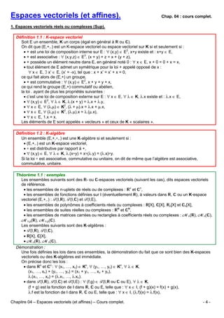 Espaces vectoriels (et affines).

Chap. 04 : cours complet.

1. Espaces vectoriels réels ou complexes (Sup).
Définition 1.1 : K-espace vectoriel
Soit E un ensemble, K un corps (égal en général à ou ).
On dit que (E,+,.) est un K-espace vectoriel ou espace vectoriel sur K si et seulement si :
• + est une loi de composition interne sur E : ∀ (x,y) ∈ E2, x+y existe et : x+y ∈ E,
• + est associative : ∀ (x,y,z) ∈ E3, (x + y) + z = x + (y + z),
• + possède un élément neutre dans E, en général noté 0 : ∀ x ∈ E, x + 0 = 0 + x = x,
• tout élément de E admet un symétrique pour la loi + appelé opposé de x :
∀ x ∈ E, ∃ x’ ∈ E, (x’ = -x), tel que : x + x’ = x’ + x = 0,
ce qui fait alors de (E,+) un groupe,
• + est commutative : ∀ (x,y) ∈ E2, x + y = y + x,
ce qui rend le groupe (E,+) commutatif ou abélien,
la loi . ayant de plus les propriétés suivantes :
• c’est une loi de composition externe sur E : ∀ x ∈ E, ∀ λ ∈ K, λ.x existe et : λ.x ∈ E,
• ∀ (x,y) ∈ E2, ∀ λ ∈ K, λ.(x + y) = λ.x + λ.y,
• ∀ x ∈ E, ∀ (λ,µ) ∈ K2, (λ + µ).x = λ.x + µ.x,
• ∀ x ∈ E, ∀ (λ,µ) ∈ K2, (λ.µ).x = λ.(µ.x),
• ∀ x ∈ E, 1.x = x.
Les éléments de E sont appelés « vecteurs » et ceux de K « scalaires ».
Définition 1.2 : K-algèbre
Un ensemble (E,+,∗,.) est une K-algèbre si et seulement si :
• (E,+,.) est un K-espace vectoriel,
• ∗ est distributive par rapport à +,
• ∀ (x,y) ∈ E, ∀ λ ∈ K, λ.(x∗y) = x∗(λ.y) = (λ.x)∗y.
Si la loi ∗ est associative, commutative ou unitaire, on dit de même que l’algèbre est associative,
commutative, unitaire.
Théorème 1.1 : exemples
Les ensembles suivants sont des - ou -espaces vectoriels (suivant les cas), dits espaces vectoriels
de référence.
• les ensembles de n-uplets de réels ou de complexes : n et n,
• les ensembles de fonctions définies sur I (éventuellement ), à valeurs dans , ou un K-espace
vectoriel (E,+,.) : F(I, ), F(I, ) et F(I,E),
• les ensembles de polynômes à coefficients réels ou complexes : [X], [X], n[X] et n[X],
• les ensembles de suites réelles ou complexes :
et ,
• les ensembles de matrices carrées ou rectangles à coefficients réels ou complexes : Mn( ), Mn( ),
Mn,p( ), Mn,p( ).
Les ensembles suivants sont des K-algèbres :
• F(I, ), F(I, ),
• [X], [X],
• Mn( ), Mn( ).
Démonstration :
Une fois définies les lois dans ces ensembles, la démonstration du fait que ce sont bien des K-espaces
vectoriels ou des K-algèbres est immédiate.
On précise donc les lois :
• dans n et n : ∀ (x1, …, xn) ∈ Kn, ∀ (y1, …, yn) ∈ Kn, ∀ λ ∈ K,
(x1, …, xn) + (y1, …, yn) = (x1 + y1, …, xn + yn),
λ.(x1, …, xn) = (λ.x1, …, λ.xn).
• dans F(I, ), F(I, ) et F(I,E) : ∀ (f,g) ∈ F(I, ou ou E), ∀ λ ∈ K,
(f + g) est la fonction de I dans , ou E, telle que : ∀ x ∈ I, (f + g)(x) = f(x) + g(x),
λ.f est la fonction de I dans , ou E, telle que : ∀ x ∈ I, (λ.f)(x) = λ.f(x),
Chapitre 04 – Espaces vectoriels (et affines) – Cours complet.

-4-

 