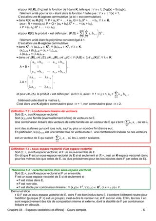 et pour F(I,K), (f×g) est la fonction de I dans K, telle que : ∀ x ∈ I, (f×g)(x) = f(x).g(x),
l’élément unité pour la loi × étant alors la fonction 1 telle que : ∀ x ∈ I, 1(x) = 1.
C’est alors une K-algèbre commutative (la loi × est commutative).
• dans K[X] ou Kn[X] : ∀ P = ap.Xp + … + a0, Q = bq.Xq + … + b0, ∀ λ ∈ K,
pour : N = max(p,q), P + Q = (aN + bN).XN + … + (a0 + b0),
λ.P = (λ.ap).Xp + … + (λ.a0),
et pour K[X], le produit × est défini par : (P.Q) =

p+ q

 k

∑  ∑ a i .b k −i .X k ,
k =0  i =0


l’élément unité étant le polynôme constant égal à 1.
C’est alors une K-algèbre commutative.
• dans K : ∀ (an)n∈ ∈ K , ∀ (bn)n∈ ∈ K , ∀ λ ∈ K,
(an)n∈ + (bn)n∈ = (an + bn)n∈ ,
λ.(an)n∈ = (λ.an)n∈ .
• dans Mn( ), Mn( ), Mn,p( ), Mn,p( ) : ∀ (A,B) ∈ (Mn,p(K))2, ∀ λ ∈ K,

 a 1,1 + b1,1 L a 1,n + b1,n 


A+B= 
M
M
,
a + b
L a n ,n + b n ,n 
n ,1
 n ,1

 λ.a 1,1 L λ.a 1,n 


λ.A =  M
M ,
 λ.a

 n ,1 L λ.a n ,n 
et pour Mn(K), le produit × est défini par : A×B = C, avec : ∀ 1 ≤ i,j ≤ n, ci,j =

n

∑a
k =1

i ,k

.b k , j ,

l’élément unité étant la matrice In.
C’est alors une K-algèbre commutative pour : n = 1, non commutative pour : n ≥ 2.
Définition 1.3 : combinaison linéaire de vecteurs
Soit (E,+,.) un K-espace vectoriel.
Soit (xi)i∈I une famille (éventuellement infinie) de vecteurs de E.
Une combinaison linéaire des vecteurs de cette famille est un vecteur de E qui s’écrit :

∑ λ .x
i∈I

i

i

, où les λi

sont des scalaires qui sont tous nuls, sauf au plus un nombre fini d’entre eux.
En particulier, si (xi)1≤i≤n est une famille finie de vecteurs de E, une combinaison linéaire de ces vecteurs
n

est un vecteur de E qui s’écrit :

∑ λ .x
i =1

i

i

, où les λi sont n scalaires.

Définition 1.4 : sous-espace vectoriel d’un espace vectoriel
Soit (E,+,.) un K-espace vectoriel, et F un sous-ensemble de E.
On dit que F est un sous-espace vectoriel de E si et seulement si (F,+,.) est un K-espace vectoriel (donc
pour les mêmes lois que celles de E, ou plus précisément pour les lois induites dans F par celles de E).

Théorème 1.2 : caractérisation d’un sous-espace vectoriel
Soit (E,+,.) un K-espace vectoriel et F un ensemble.
F est un sous-espace vectoriel de E si et seulement si :
• F est inclus dans E,
• F est non vide,
• F est stable par combinaison linéaire : ∀ (x,y) ∈ F2, ∀ (λ,µ) ∈ K2, (λ.x + µ.y) ∈ F.
Démonstration :
• Si F est un sous-espace vectoriel de E, alors F est bien inclus dans E, il contient l’élément neutre pour
l’addition (puisque (F,+) est un groupe), c’est-à-dire le vecteur nul, et F est non vide. Enfin, les lois + et .
sont respectivement des lois de composition interne et externe, dont la stabilité de F par combinaison
linéaire en découle.
Chapitre 04 – Espaces vectoriels (et affines) – Cours complet.

-5-

 