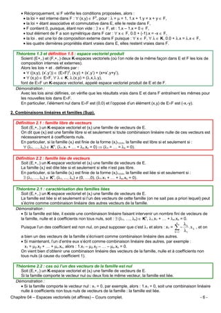 • Réciproquement, si F vérifie les conditions proposées, alors :
• la loi + est interne dans F : ∀ (x,y) ∈ F2, pour : λ = µ = 1, 1.x + 1.y = x + y ∈ F,
• la loi + étant associative et commutative dans E, elle le reste dans F,
• F contient 0, puisque, étant non vide : ∃ x ∈ F, et : 1.x – 1.x = 0 ∈ F,
• tout élément de F a son symétrique dans F car : ∀ x ∈ F, 0.0 + (-1).x = -x ∈ F,
• la loi . est une loi de composition externe dans F puisque : ∀ x ∈ F, ∀ λ ∈ K, 0.0 + λ.x = λ.x ∈ F,
• les quatre dernières propriétés étant vraies dans E, elles restent vraies dans F.
Théorème 1.3 et définition 1.5 : espace vectoriel produit
Soient (E+,.) et (F,+,.) deux K-espaces vectoriels (où l’on note de la même façon dans E et F les lois de
composition internes et externes).
Alors les lois + et . définies par :
• ∀ ((x,y), (x’,y’)) ∈ (E×F)2, (x,y) + (x’,y’) = (x+x’,y+y’),
• ∀ (x,y) ∈ E×F, ∀ λ ∈ K, λ.(x,y) = (λ.x,λ.y),
font de E×F un K-espace vectoriel, appelé espace vectoriel produit de E et de F.
Démonstration :
Avec les lois ainsi définies, on vérifie que les résultats vrais dans E et dans F entraînent les mêmes pour
les nouvelles lois dans E×F.
En particulier, l’élément nul dans E×F est (0,0) et l’opposé d’un élément (x,y) de E×F est (-x,-y).
2. Combinaisons linéaires et familles (Sup).
Définition 2.1 : famille libre de vecteurs
Soit (E,+,.) un K-espace vectoriel et (xi) une famille de vecteurs de E.
On dit que (xi) est une famille libre si et seulement si toute combinaison linéaire nulle de ces vecteurs est
nécessairement à coefficients nuls.
En particulier, si la famille (xi) est finie de la forme (xi)1≤i≤n, la famille est libre si et seulement si :
∀ (λ1, ..., λn) ∈ Kn, (λ1.x1 + … + λn.xn = 0) ⇒ (λ1 = … = λn = 0).
Définition 2.2 : famille liée de vecteurs
Soit (E,+,.) un K-espace vectoriel et (xi) une famille de vecteurs de E.
La famille (xi) est dite liée si et seulement si elle n’est pas libre.
En particulier, si la famille (xi) est finie de la forme (xi)1≤i≤n, la famille est liée si et seulement si :
∃ (λ1, ..., λn) ∈ Kn, (λ1, ..., λn) ≠ (0, …,0), (λ1.x1 + … + λn.xn = 0).
Théorème 2.1 : caractérisation des familles liées
Soit (E,+,.) un K-espace vectoriel et (xi) une famille de vecteurs de E.
La famille est liée si et seulement si l’un des vecteurs de cette famille (on ne sait pas a priori lequel) peut
s’écrire comme combinaison linéaire des autres vecteurs de la famille.
Démonstration :
• Si la famille est liée, il existe une combinaison linéaire faisant intervenir un nombre fini de vecteurs de
la famille, nulle et à coefficients non tous nuls, soit : ∃ (λ1, …, λn) ∈ Kn, λ1.x1 + … + λn.xn = 0.
Puisque l’un des coefficient est non nul, on peut supposer que c’est λ1 et alors : x1 =

n

λk

∑− λ
k=2

.x k , et on

1

a bien un des vecteurs de la famille s’écrivant comme combinaison linéaire des autres.
• Si maintenant, l’un d’entre eux s’écrit comme combinaison linéaire des autres, par exemple :
x1 = µ2.x2 + … + µn.xn, alors : 1.x1 – µ2.x2 – … – µn.xn = 0.
On vient bien d’obtenir une combinaison linéaire des vecteurs de la famille, nulle et à coefficients non
tous nuls (à cause du coefficient 1).
Théorème 2.2 : cas où l’un des vecteurs de la famille est nul
Soit (E,+,.) un K-espace vectoriel et (xi) une famille de vecteurs de E.
Si la famille comporte le vecteur nul ou deux fois le même vecteur, la famille est liée.
Démonstration :
• Si la famille comporte le vecteur nul : x1 = 0, par exemple, alors : 1.x1 = 0, soit une combinaison linéaire
nulle à coefficients non tous nuls de vecteurs de la famille : la famille est liée.
Chapitre 04 – Espaces vectoriels (et affines) – Cours complet.

-6-

 