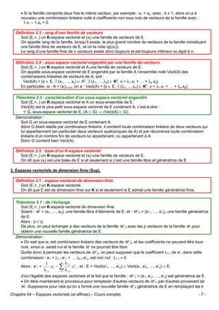 • Si la famille comporte deux fois le même vecteur, par exemple : x1 = xk, avec : k ≠ 1, alors on a à
nouveau une combinaison linéaire nulle à coefficients non tous nuls de vecteurs de la famille avec :
1.x1 – 1.xk = 0.
Définition 2.3 : rang d’une famille de vecteurs
Soit (E,+,.) un K-espace vectoriel et (xi) une famille de vecteurs de E.
On appelle rang de la famille, lorsqu’il existe, le plus grand nombre de vecteurs de la famille constituant
une famille libre de vecteurs de E, et on le note rg((xi)).
Le rang d’une famille finie de n vecteurs existe donc toujours et est toujours inférieur ou égal à n.
Définition 2.4 : sous-espace vectoriel engendré par une famille de vecteurs
Soit (E,+,.) un K-espace vectoriel et A une famille de vecteurs de E.
On appelle sous-espace vectoriel de E engendré par la famille A l’ensemble noté Vect(A) des
combinaisons linéaires de vecteurs de A, soit :
Vect(A) = {x ∈ E, ∃ (x1, …, xp) ∈ Ap, ∃ (λ1, …,λp) ∈ Kp, x = λ1.x1 + … + λp.xp}.
En particulier, si : A = (xi)1≤i≤n, on a : Vect(A) = {x ∈ E, ∃ (λ1, …,λn) ∈ Kn, x = λ1.x1 + … + λp.xp}.
Théorème 2.3 : caractérisation d’un sous-espace vectoriel engendré
Soit (E,+,.) un K-espace vectoriel et A un sous-ensemble de E.
Vect(A) est le plus petit sous-espace vectoriel de E contenant A, c’est-à-dire :
∀ G, sous-espace vectoriel de E, (A ⊂ G) ⇒ (Vect(A) ⊂ G).
Démonstration :
Soit G un sous-espace vectoriel de E contenant A.
Alors G étant stable par combinaison linéaire, il contient toute combinaison linéaire de deux vecteurs qui
lui appartiennent (en particulier deux vecteurs quelconques de A) et par récurrence toute combinaison
linéaire d’un nombre fini de vecteurs lui appartenant, ou appartenant à A.
Donc G contient bien Vect(A).
Définition 2.5 : base d’un K-espace vectoriel
Soit (E,+,.) un K-espace vectoriel et (xi) une famille de vecteurs de E.
On dit que (xi) est une base de E si et seulement si c’est une famille libre et génératrice de E.
3. Espaces vectoriels de dimension finie (Sup).
Définition 3.1 : espace vectoriel de dimension finie
Soit (E,+,.) un K-espace vectoriel.
On dit que E est de dimension finie sur K si et seulement si E admet une famille génératrice finie.
Théorème 3.1 : de l’échange
Soit (E,+,.) un K-espace vectoriel de dimension finie.
Soient : B = (e1, …, ep), une famille libre d’éléments de E, et : B’0 = (e’1, …, e’q), une famille génératrice
de E.
Alors : p ≤ q.
De plus, on peut échanger p des vecteurs de la famille B’0 avec les p vecteurs de la famille B pour
obtenir une nouvelle famille génératrice de E.
Démonstration :
• On sait que e1 est combinaison linéaire des vecteurs de B’0, et les coefficients ne peuvent être tous
nuls, sinon e1 serait nul et la famille B ne pourrait être libre.
Quitte donc à permuter les vecteurs de B’0, on peut supposer que le coefficient λ1,1 de e’1 dans cette
combinaison : e1 = λ1,1.e’1 + … λq,1.e’q, est non nul : λ1,1 ≠ 0.
Alors : e’1 =

q
λ i,1
1
.e1 − ∑
.e' i , et : E = Vect(e’1, …, e’q) ⊂ Vect(e1, e’2, …, e’q) ⊂ E,
λ 1,1
i = 2 λ 1,1

d’où l’égalité des espaces vectoriels et le fait que la famille : B’1 = (e1, e’2, …, e’q) est génératrice de E.
• On itère maintenant le processus pour remplacer d’autres vecteurs de B’0 par d’autres provenant de
B. Supposons pour cela qu’on a formé une nouvelle famille B’k génératrice de E en remplaçant les k
Chapitre 04 – Espaces vectoriels (et affines) – Cours complet.

-7-

 