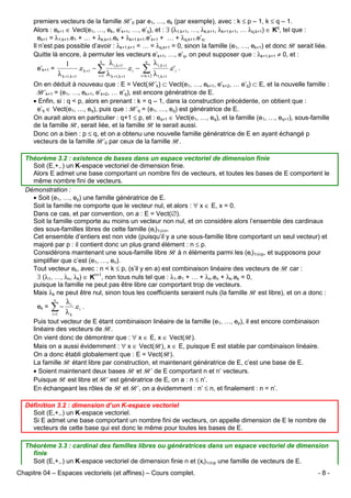 premiers vecteurs de la famille B’0 par e1, …, ek (par exemple), avec : k ≤ p – 1, k ≤ q – 1.
Alors : ek+1 ∈ Vect(e1, …, ek, e’k+1, …, e’q), et : ∃ (λ1,k+1, …, λk,k+1, λk+1,k+1, … λq,k+1) ∈ Kq, tel que :
ek+1 = λ1,k+1.e1 + … + λk,k+1.ek + λk+1,k+1.e’k+1 + … + λq,k+1.e’q.
Il n’est pas possible d’avoir : λk+1,k+1 = … = λq,k+1 = 0, sinon la famille (e1, …, ek+1) et donc B serait liée.
Quitte là encore, à permuter les vecteurs e’k+1, …, e’q, on peut supposer que : λk+1,k+1 ≠ 0, et :
e’k+1 =

k

1
λ k +1,k +1

λ i, k +1

i =1

λ k +1,k +1

.e k +1 − ∑

.e i −

q

λ i ,k +1

∑λ

i=k + 2

.e' i .

1, k +1

On en déduit à nouveau que : E = Vect(B’k) ⊂ Vect(e1, …, ek+1, e’k+2, … e’q) ⊂ E, et la nouvelle famille :
B’k+1 = (e1, …, ek+1, e’k+2, … e’q), est encore génératrice de E.
• Enfin, si : q < p, alors en prenant : k = q – 1, dans la construction précédente, on obtient que :
e’q ∈ Vect(e1, …, eq), puis que : B’q = (e1, …, eq) est génératrice de E.
On aurait alors en particulier : q+1 ≤ p, et : eq+1 ∈ Vect(e1, …, eq), et la famille (e1, …, eq+1), sous-famille
de la famille B, serait liée, et la famille B le serait aussi.
Donc on a bien : p ≤ q, et on a obtenu une nouvelle famille génératrice de E en ayant échangé p
vecteurs de la famille B’0 par ceux de la famille B.
Théorème 3.2 : existence de bases dans un espace vectoriel de dimension finie
Soit (E,+,.) un K-espace vectoriel de dimension finie.
Alors E admet une base comportant un nombre fini de vecteurs, et toutes les bases de E comportent le
même nombre fini de vecteurs.
Démonstration :
• Soit (e1, …, ep) une famille génératrice de E.
Soit la famille ne comporte que le vecteur nul, et alors : ∀ x ∈ E, x = 0.
Dans ce cas, et par convention, on a : E = Vect(∅).
Soit la famille comporte au moins un vecteur non nul, et on considère alors l’ensemble des cardinaux
des sous-familles libres de cette famille (ei)1≤i≤n.
Cet ensemble d’entiers est non vide (puisqu’il y a une sous-famille libre comportant un seul vecteur) et
majoré par p : il contient donc un plus grand élément : n ≤ p.
Considérons maintenant une sous-famille libre B à n éléments parmi les (ei)1≤i≤p, et supposons pour
simplifier que c’est (e1, …, en).
Tout vecteur ek, avec : n < k ≤ p, (s’il y en a) est combinaison linéaire des vecteurs de B car :
∃ (λ1, …, λn, λk) ∈ Kn+1, non tous nuls tel que : λ1.e1 + … + λn.en + λk.ek = 0,
puisque la famille ne peut pas être libre car comportant trop de vecteurs.
Mais λk ne peut être nul, sinon tous les coefficients seraient nuls (la famille B est libre), et on a donc :
n

ek =

λi

∑− λ
i =1

.e i .

k

Puis tout vecteur de E étant combinaison linéaire de la famille (e1, …, ep), il est encore combinaison
linéaire des vecteurs de B.
On vient donc de démontrer que : ∀ x ∈ E, x ∈ Vect(B).
Mais on a aussi évidemment : ∀ x ∈ Vect(B), x ∈ E, puisque E est stable par combinaison linéaire.
On a donc établi globalement que : E = Vect(B).
La famille B étant libre par construction, et maintenant génératrice de E, c’est une base de E.
• Soient maintenant deux bases B et B’ de E comportant n et n’ vecteurs.
Puisque B est libre et B’ est génératrice de E, on a : n ≤ n’.
En échangeant les rôles de B et B’, on a évidemment : n’ ≤ n, et finalement : n = n’.
Définition 3.2 : dimension d’un K-espace vectoriel
Soit (E,+,.) un K-espace vectoriel.
Si E admet une base comportant un nombre fini de vecteurs, on appelle dimension de E le nombre de
vecteurs de cette base qui est donc le même pour toutes les bases de E.
Théorème 3.3 : cardinal des familles libres ou génératrices dans un espace vectoriel de dimension
finie
Soit (E,+,.) un K-espace vectoriel de dimension finie n et (xi)1≤i≤p une famille de vecteurs de E.
Chapitre 04 – Espaces vectoriels (et affines) – Cours complet.

-8-

 
