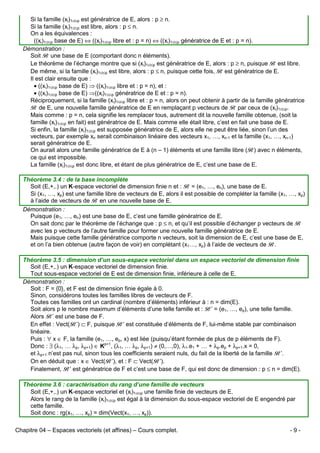 Si la famille (xi)1≤i≤p est génératrice de E, alors : p ≥ n.
Si la famille (xi)1≤i≤p est libre, alors : p ≤ n.
On a les équivalences :
((xi)1≤i≤p base de E) ⇔ ((xi)1≤i≤p libre et : p = n) ⇔ ((xi)1≤i≤p génératrice de E et : p = n).
Démonstration :
Soit B une base de E (comportant donc n éléments).
Le théorème de l’échange montre que si (xi)1≤i≤p est génératrice de E, alors : p ≥ n, puisque B est libre.
De même, si la famille (xi)1≤i≤p est libre, alors : p ≤ n, puisque cette fois, B est génératrice de E.
Il est clair ensuite que :
• ((xi)1≤i≤p base de E) ⇒ ((xi)1≤i≤p libre et : p = n), et :
• ((xi)1≤i≤p base de E) ⇒((xi)1≤i≤p génératrice de E et : p = n).
Réciproquement, si la famille (xi)1≤i≤p libre et : p = n, alors on peut obtenir à partir de la famille génératrice
B de E, une nouvelle famille génératrice de E en remplaçant p vecteurs de B par ceux de (xi)1≤i≤p.
Mais comme : p = n, cela signifie les remplacer tous, autrement dit la nouvelle famille obtenue, (soit la
famille (xi)1≤i≤p en fait) est génératrice de E. Mais comme elle était libre, c’est en fait une base de E.
Si enfin, la famille (xi)1≤i≤p est supposée génératrice de E, alors elle ne peut être liée, sinon l’un des
vecteurs, par exemple xn serait combinaison linéaire des vecteurs x1, …, xn-1 et la famille (x1, …, xn-1)
serait génératrice de E.
On aurait alors une famille génératrice de E à (n – 1) éléments et une famille libre (B) avec n éléments,
ce qui est impossible.
La famille (xi)1≤i≤p est donc libre, et étant de plus génératrice de E, c’est une base de E.
Théorème 3.4 : de la base incomplète
Soit (E,+,.) un K-espace vectoriel de dimension finie n et : B = (e1, …, en), une base de E.
Si (x1, …, xp) est une famille libre de vecteurs de E, alors il est possible de compléter la famille (x1, …, xp)
à l’aide de vecteurs de B en une nouvelle base de E.
Démonstration :
Puisque (e1, …, en) est une base de E, c’est une famille génératrice de E.
On sait donc par le théorème de l’échange que : p ≤ n, et qu’il est possible d’échanger p vecteurs de B
avec les p vecteurs de l’autre famille pour former une nouvelle famille génératrice de E.
Mais puisque cette famille génératrice comporte n vecteurs, soit la dimension de E, c’est une base de E,
et on l’a bien obtenue (autre façon de voir) en complétant (x1…, xp) à l’aide de vecteurs de B.
Théorème 3.5 : dimension d’un sous-espace vectoriel dans un espace vectoriel de dimension finie
Soit (E,+,.) un K-espace vectoriel de dimension finie.
Tout sous-espace vectoriel de E est de dimension finie, inférieure à celle de E.
Démonstration :
Soit : F = {0}, et F est de dimension finie égale à 0.
Sinon, considérons toutes les familles libres de vecteurs de F.
Toutes ces familles ont un cardinal (nombre d’éléments) inférieur à : n = dim(E).
Soit alors p le nombre maximum d’éléments d’une telle famille et : B’ = (e1, …, ep), une telle famille.
Alors B’ est une base de F.
En effet : Vect(B’) ⊂ F, puisque B’ est constituée d’éléments de F, lui-même stable par combinaison
linéaire.
Puis : ∀ x ∈ F, la famille (e1, …, ep, x) est liée (puisqu’étant formée de plus de p éléments de F).
Donc : ∃ (λ1, … λp, λp+1) ∈ Kp+1, (λ1, … λp, λp+1) ≠ (0,…,0), λ1.e1 + … + λp.ep + λp+1.x = 0,
et λp+1 n’est pas nul, sinon tous les coefficients seraient nuls, du fait de la liberté de la famille B’.
On en déduit que : x ∈ Vect(B’), et : F ⊂ Vect(B’).
Finalement, B’ est génératrice de F et c’est une base de F, qui est donc de dimension : p ≤ n = dim(E).
Théorème 3.6 : caractérisation du rang d’une famille de vecteurs
Soit (E,+,.) un K-espace vectoriel et (xi)1≤i≤p une famille finie de vecteurs de E.
Alors le rang de la famille (xi)1≤i≤p est égal à la dimension du sous-espace vectoriel de E engendré par
cette famille.
Soit donc : rg(x1, …, xp) = dim(Vect(x1, …, xp)).
Chapitre 04 – Espaces vectoriels (et affines) – Cours complet.

-9-

 