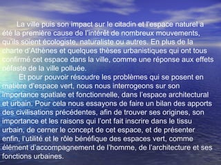 La ville puis son impact sur le citadin et l’espace naturel a
été la première cause de l’intérêt de nombreux mouvements,
qu’ils soient écologiste, naturaliste ou autres. En plus de la
charte d’Athènes et quelques thèses urbanistiques qui ont tous
confirmé cet espace dans la ville, comme une réponse aux effets
néfaste de la ville polluée.
Et pour pouvoir résoudre les problèmes qui se posent en
matière d’espace vert, nous nous interrogeons sur son
importance spatiale et fonctionnelle, dans l’espace architectural
et urbain. Pour cela nous essayons de faire un bilan des apports
des civilisations précédentes, afin de trouver ses origines, son
importance et les raisons qui l’ont fait inscrire dans le tissu
urbain, de cerner le concept de cet espace, et de présenter
enfin, l’utilité et le rôle bénéfique des espaces vert, comme
élément d’accompagnement de l’homme, de l’architecture et ses
fonctions urbaines.
 