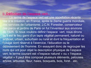I- Définition de l’espace vert :
Le terme de l’espace vert est une appellation récente
liée à la création, en France, après la 2ieme guerre mondiale,
des services de l’urbanisme. J.C.N. Forestier, conservateur
des parcs et jardins de Paris on fut l’inventeur aux environs
de 1925. Si nous voulons définir l’espace vert, nous dirons
qu’il est le lieu garni d’un tapis végétal permanent, naturel ou
artificiel, urbain, suburbain ou rural et dont la fréquentation et
l’usage sont réservé à l’exercice, l’éducation ou le
délassement de l’homme. En essayant donc de regrouper les
mots qui ont pour objet la description physique de l’espace
vert, le terme courant est «l’espace naturel » ou « l’espace
végétal » Il peut être composé plusieurs éléments, pelouses
arbres, arbustes, fleur, haies, bosquets, bois, foret…etc.
 
