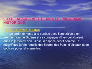 II-LES ESPACES VERTS DANS LE PANORAMA
HISTORIQUE
II-1 Le jardin d’Eden :
Le jardin remonte à la genèse avec l’apparition d’un
premier homme (Adam) et sa compagne (Ève) qui vivaient
dans le jardin d’Eden. C’est un espace décrit comme un
magnifique jardin remplis des fleures des fruits, d’oiseaux et de
sources pures et éternelles.
 