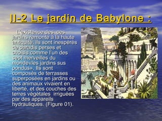 II-2 Le jardin de Babylone :II-2 Le jardin de Babylone :
L’existence des cesL’existence des ces
jardins remonte à la hautejardins remonte à la haute
antiquité, ils sont inespérésantiquité, ils sont inespérés
de paradis perses etde paradis perses et
choisis comme l’un deschoisis comme l’un des
sept merveilles dusept merveilles du
monde«les jardins susmonde«les jardins sus
pondus». Ils sontpondus». Ils sont
composés de terrassescomposés de terrasses
superposées en jardins ousuperposées en jardins ou
des animaux vivaient endes animaux vivaient en
liberté, et des couches desliberté, et des couches des
terres végétales irriguéesterres végétales irriguées
par des appareilspar des appareils
hydrauliques. (Figure 01).hydrauliques. (Figure 01).
 