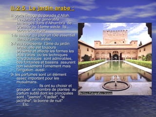 II-2-5 Le jardin arabe :II-2-5 Le jardin arabe :
Il porte l’image du paradis d’Allah.Il porte l’image du paradis d’Allah.
Les jardins de génératifsLes jardins de génératifs
aménagés dans d’Alhambra deaménagés dans d’Alhambra de
grenade au 14eme siècle. Ilsgrenade au 14eme siècle. Ils
caractérisent par :caractérisent par :
1-la couleur qui joue un rôle essentiel1-la couleur qui joue un rôle essentiel
dans le jardin arabe,dans le jardin arabe,
2-l’eau représente l’âme du jardin2-l’eau représente l’âme du jardin
arabe, elle est toujoursarabe, elle est toujours
présente et affecte les formes lesprésente et affecte les formes les
plus varies ou les techniquesplus varies ou les techniques
d’hydrauliques sont admirables,d’hydrauliques sont admirables,
des fontaines et bassins assurentdes fontaines et bassins assurent
non seulement l’ornement maisnon seulement l’ornement mais
l’irrigation aussi.l’irrigation aussi.
3- les parfumes sont un élément3- les parfumes sont un élément
assez important pour lesassez important pour les
musulmans.musulmans.
Ils ont su choisir etIls ont su choisir et
grouper un nombre de plantes augrouper un nombre de plantes au
parfum subtil dont les principalesparfum subtil dont les principales
sont : *jasmin*, *l’œillet*, *lesont : *jasmin*, *l’œillet*, *le
jacinthe*, la bonne de nuit*jacinthe*, la bonne de nuit*
…..Etc.…..Etc.
 