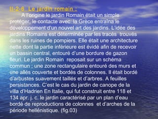 II-2-6 Le jardin romain :
A l’origine le jardin Romain était un simple
protéger, le contacte avec la Grèce entraîna le
développement d’un nouvel art des jardins. L’idée des
jardins Romains est déterminée par les tracés trouvés
dans les ruines de pompiers. Elle était une architecture
nette dont la partie inférieure est évidé afin de recevoir
un bassin central, entouré d’une bordure de gazon
fleuri. Le jardin Romain reposait sur un schéma
commun ; une zone rectangulaire entouré des murs et
une allés couverte et bordés de colonnes. Il était bordé
d’arbustes suavement taillés et d’arbres. A feuilles
persistances. C’est le cas du jardin de canope de la
villa d’Hadrien En Italie, qui fut construit entre 118 et
134 apr. j. c. le jardin caractérisé par un plan d’eau
bordé de reproductions de colonnes et d’arches de la
période hellénistique. (fig.03)
 