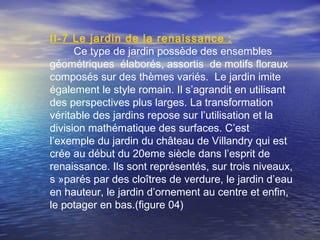 II-7 Le jardin de la renaissance :
Ce type de jardin possède des ensembles
géométriques élaborés, assortis de motifs floraux
composés sur des thèmes variés. Le jardin imite
également le style romain. Il s’agrandit en utilisant
des perspectives plus larges. La transformation
véritable des jardins repose sur l’utilisation et la
division mathématique des surfaces. C’est
l’exemple du jardin du château de Villandry qui est
crée au début du 20eme siècle dans l’esprit de
renaissance. Ils sont représentés, sur trois niveaux,
s »parés par des cloîtres de verdure, le jardin d’eau
en hauteur, le jardin d’ornement au centre et enfin,
le potager en bas.(figure 04)
 