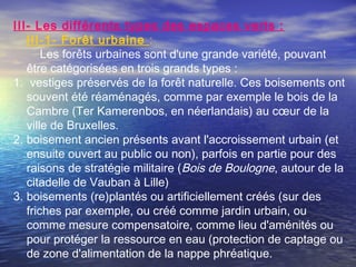 III- Les différents types des espaces verts :
III-1- Forêt urbaine :
Les forêts urbaines sont d'une grande variété, pouvant
être catégorisées en trois grands types :
1. vestiges préservés de la forêt naturelle. Ces boisements ont
souvent été réaménagés, comme par exemple le bois de la
Cambre (Ter Kamerenbos, en néerlandais) au cœur de la
ville de Bruxelles.
2. boisement ancien présents avant l'accroissement urbain (et
ensuite ouvert au public ou non), parfois en partie pour des
raisons de stratégie militaire (Bois de Boulogne, autour de la
citadelle de Vauban à Lille)
3. boisements (re)plantés ou artificiellement créés (sur des
friches par exemple, ou créé comme jardin urbain, ou
comme mesure compensatoire, comme lieu d'aménités ou
pour protéger la ressource en eau (protection de captage ou
de zone d'alimentation de la nappe phréatique.
 