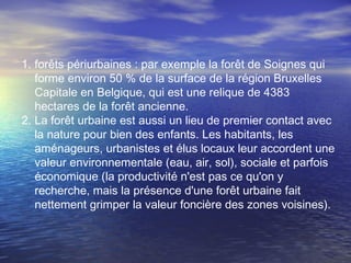 1. forêts périurbaines : par exemple la forêt de Soignes qui
forme environ 50 % de la surface de la région Bruxelles
Capitale en Belgique, qui est une relique de 4383
hectares de la forêt ancienne.
2. La forêt urbaine est aussi un lieu de premier contact avec
la nature pour bien des enfants. Les habitants, les
aménageurs, urbanistes et élus locaux leur accordent une
valeur environnementale (eau, air, sol), sociale et parfois
économique (la productivité n'est pas ce qu'on y
recherche, mais la présence d'une forêt urbaine fait
nettement grimper la valeur foncière des zones voisines).
 