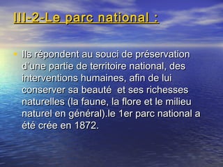 III-2-Le parc national :III-2-Le parc national :
• Ils répondent au souci de préservationIls répondent au souci de préservation
d’une partie de territoire national, desd’une partie de territoire national, des
interventions humaines, afin de luiinterventions humaines, afin de lui
conserver sa beauté et ses richessesconserver sa beauté et ses richesses
naturelles (la faune, la flore et le milieunaturelles (la faune, la flore et le milieu
naturel en général).le 1er parc national anaturel en général).le 1er parc national a
été crée en 1872.été crée en 1872.
 