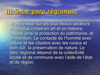 III-3-Le parc régional :III-3-Le parc régional :
• Il est réalisé sur les plus beaux secteursIl est réalisé sur les plus beaux secteurs
et les plus riches en art et en histoire,et les plus riches en art et en histoire,
assure ainsi la protection du patrimoine, etassure ainsi la protection du patrimoine, et
le maintien. Le contacte de l’homme avecle maintien. Le contacte de l’homme avec
nature et les citadins avec les ruraux etnature et les citadins avec les ruraux et
bien sûr, la préservation de nature. Lebien sûr, la préservation de nature. Le
parc régional dépend de la collectivitéparc régional dépend de la collectivité
locale et de commune avec l’aide de l’étatlocale et de commune avec l’aide de l’état
et de région.et de région.
 