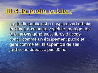 III-4-le jardin public :III-4-le jardin public :
• Le jardin public est un espace vert urbain,Le jardin public est un espace vert urbain,
enclos à dominante végétale, protégé desenclos à dominante végétale, protégé des
circulations générales, libres d’accès,circulations générales, libres d’accès,
conçu comme un équipement public etconçu comme un équipement public et
géré comme tel. la superficie de sesgéré comme tel. la superficie de ses
jardins ne dépasse pas 20 ha.jardins ne dépasse pas 20 ha.
 
