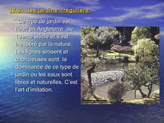 Ce type de jardin estCe type de jardin est
fleuri en Angleterre aufleuri en Angleterre au
19eme siècle et s’est19eme siècle et s’est
inespéré par la nature.inespéré par la nature.
Les lignes sinisent etLes lignes sinisent et
capricieuses sont lacapricieuses sont la
dominance de ce type dedominance de ce type de
jardin ou les eaux sontjardin ou les eaux sont
libres et naturelles. C’estlibres et naturelles. C’est
l’art d’imitation.l’art d’imitation.
IV-2- les jardins irréguliers:IV-2- les jardins irréguliers:
 