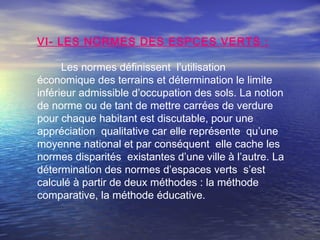 VI- LES NORMES DES ESPCES VERTS :
Les normes définissent l’utilisation
économique des terrains et détermination le limite
inférieur admissible d’occupation des sols. La notion
de norme ou de tant de mettre carrées de verdure
pour chaque habitant est discutable, pour une
appréciation qualitative car elle représente qu’une
moyenne national et par conséquent elle cache les
normes disparités existantes d’une ville à l’autre. La
détermination des normes d’espaces verts s’est
calculé à partir de deux méthodes : la méthode
comparative, la méthode éducative.
 