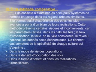 VI-1- la méthode comparative :
Elle consiste à examiner les principaux systèmes de
normes en usage dans les régions urbains similaires.
Elle permet aussi d’expérience des pays les plus
avancés à partir d’un bilan de leurs réalisations. Cette
méthode présente certains risques et inconvénients, car
les paramètres utilisés dans les calcules tels ; le taux
d’urbanisation, la taille de la ville considérée, le revenu
national, les donnés socio-économiques. Ne tiennent
pas comptent de la spécificité de chaque culture qui
s’exprime :
• Dans le mode de vie des populations
• Dans la densité d’occupation des sols
• Dans la forme d’habitat et dans les réalisations
urbanistiques.
 