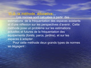 VI-2- la méthode éducative:
Les normes sont calculées à partir des
estimations de la fréquentation des espaces existants
et d’une réflexion sur les perspectives d’avenir. Cette
méthode pose un problème sur les estimations
actuelles et futures de la fréquentation des
équipements (forets, parcs, jardins), et sur les
espaces à adapter.
Pour cette méthode deux grands types de normes
se dégagent :
 