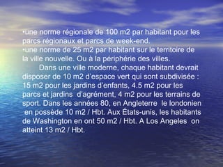 •une norme régionale de 100 m2 par habitant pour les
parcs régionaux et parcs de week-end.
•une norme de 25 m2 par habitant sur le territoire de
la ville nouvelle. Ou à la périphérie des villes.
Dans une ville moderne, chaque habitant devrait
disposer de 10 m2 d’espace vert qui sont subdivisée :
15 m2 pour les jardins d’enfants, 4.5 m2 pour les
parcs et jardins d’agrément, 4 m2 pour les terrains de
sport. Dans les années 80, en Angleterre le londonien
en possède 10 m2 / Hbt. Aux États-unis, les habitants
de Washington en ont 50 m2 / Hbt. A Los Angeles on
atteint 13 m2 / Hbt.
 