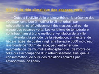 VΙI-1-2 le rôle climatique des espaces verts :
Grâce à l’activité de la photosynthèse, la présence des
végétaux contribue à modifier le climat urbain par
réhydrations et refroidissement des masses d’aires du
niveau des espaces verts. Les variations de température
contribuent aussi à une meilleure ventilation de la ville.
«Pendant la période de la végétation, un hectare de
hêtraie âgée de quatre vingt ans transpire 3000 m3 d’eau,
une bonde de 100 m de large, peut entraîner une
augmentation de l’humidité atmosphérique de l’ordre de
50% qui s’accompagne d’un refroidissement, ainsi que la
consommation de 50% des radiations solaires par
l’évaporation de l’eau».
 