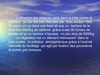 L’influence des espaces verts dans la lutte contre la
pollution de l’air est bien discutée par louis soulier-1968.
On peut voir ça dans une foret tel que un hectare de la
foret fixe 4800kg de carbone grâce à ses 30 tonnes de
feuilles et qu’un hectare d’épicéas un peu plus de 5000kg.
La végétation est un élément intéressant dans la
lutte contre la pollution atmosphérique grâce à l’activité
naturelle du feuillage qui agit par fixation des poussières
et autres gaz toxiques.
 