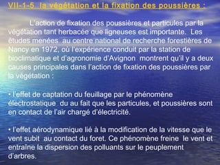 VΙI-1-5 la végétation et la fixation des poussières :
L’action de fixation des poussières et particules par la
végétation tant herbacée que ligneuses est importante. Les
études menées au centre national de recherche forestières de
Nancy en 1972, où l’expérience conduit par la station de
bioclimatique et d’agronomie d’Avignon montrent qu’il y a deux
causes principales dans l’action de fixation des poussières par
la végétation :
• l’effet de captation du feuillage par le phénomène
électrostatique du au fait que les particules, et poussières sont
en contact de l’air chargé d’électricité.
• l’effet aérodynamique lié à la modification de la vitesse que le
vent subit au contact du foret. Ce phénomène freine le vent et
entraîne la dispersion des polluants sur le peuplement
d’arbres.
 