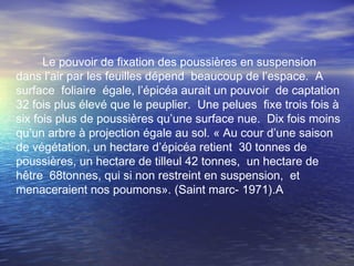 Le pouvoir de fixation des poussières en suspension
dans l’air par les feuilles dépend beaucoup de l’espace. A
surface foliaire égale, l’épicéa aurait un pouvoir de captation
32 fois plus élevé que le peuplier. Une pelues fixe trois fois à
six fois plus de poussières qu’une surface nue. Dix fois moins
qu’un arbre à projection égale au sol. « Au cour d’une saison
de végétation, un hectare d’épicéa retient 30 tonnes de
poussières, un hectare de tilleul 42 tonnes, un hectare de
hêtre 68tonnes, qui si non restreint en suspension, et
menaceraient nos poumons». (Saint marc- 1971).A
 