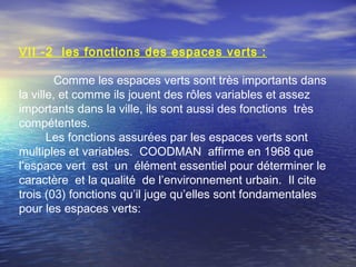 VΙI -2 les fonctions des espaces verts :
Comme les espaces verts sont très importants dans
la ville, et comme ils jouent des rôles variables et assez
importants dans la ville, ils sont aussi des fonctions très
compétentes.
Les fonctions assurées par les espaces verts sont
multiples et variables. COODMAN affirme en 1968 que
l’espace vert est un élément essentiel pour déterminer le
caractère et la qualité de l’environnement urbain. Il cite
trois (03) fonctions qu’il juge qu’elles sont fondamentales
pour les espaces verts:
 