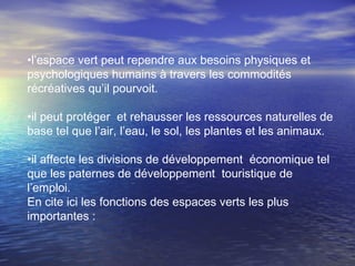 •l’espace vert peut rependre aux besoins physiques et
psychologiques humains à travers les commodités
récréatives qu’il pourvoit.
•il peut protéger et rehausser les ressources naturelles de
base tel que l’air, l’eau, le sol, les plantes et les animaux.
•il affecte les divisions de développement économique tel
que les paternes de développement touristique de
l’emploi.
En cite ici les fonctions des espaces verts les plus
importantes :
 