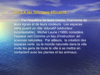 VΙI-2-4 les fonctions éducatifs :
Par l’équilibre de leurs masse, l’harmonie de
leurs lignes et de leurs couleurs. Les espaces
verts jouent un rôle éducatif (séducteur
incontestable). Michel Laurie (1986) considère
l’espace vert Comme un lieu d’instruction en
sciences naturelles. Par ailleurs, la création des
espaces verts ou le monde naturelle dans la ville
invite les gens de toute la ville à se mettre en
contactent avec les plantes et les animaux.
 