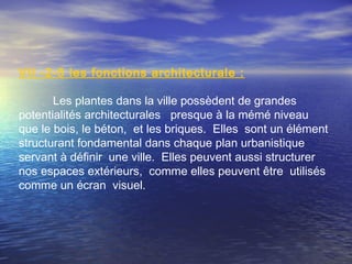 VII -2-5 les fonctions architecturale :
Les plantes dans la ville possèdent de grandes
potentialités architecturales presque à la mémé niveau
que le bois, le béton, et les briques. Elles sont un élément
structurant fondamental dans chaque plan urbanistique
servant à définir une ville. Elles peuvent aussi structurer
nos espaces extérieurs, comme elles peuvent être utilisés
comme un écran visuel.
 