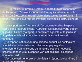 La conclusion :
En réalité, le premier jardin apparaît avec l’apparition
de l’homme, c'est-à-dire Adam et Ève qui sont nés dans le
jardin de Dieu, comme c’est dicté dans toutes les religions. Et
pour y rentrer il leur faut de travailler suivant les instructions de
Dieu.
Le rapport entre l’homme et l’espace naturel ou l’espace
vert a donc toujours existé. Autrefois, les espaces verts étaient
le jardin utilitaire (potager), à caractère agricole et le jardin lié
au palais et à la villa pour leurs aspects esthétiques et
ethnique.
Ce rapport est devenu une science auquel les écologistes,
spécialistes, urbanistes, architectes et paysagistes
interviennent dans le sens ou la nature est une nécessité
urgente dans la ville. L’espace vert est assimilé à l’espace
libre et ouvert.
L’espace vert généreux et bienfaisant répond, aujourd’hui, à
 