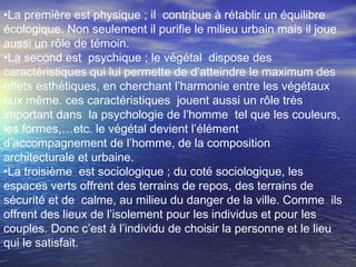 •La première est physique ; il contribue à rétablir un équilibre
écologique. Non seulement il purifie le milieu urbain mais il joue
aussi un rôle de témoin.
•La second est psychique ; le végétal dispose des
caractéristiques qui lui permette de d’atteindre le maximum des
effets esthétiques, en cherchant l’harmonie entre les végétaux
eux même. ces caractéristiques jouent aussi un rôle très
important dans la psychologie de l’homme tel que les couleurs,
les formes,…etc. le végétal devient l’élément
d’accompagnement de l’homme, de la composition
architecturale et urbaine.
•La troisième est sociologique ; du coté sociologique, les
espaces verts offrent des terrains de repos, des terrains de
sécurité et de calme, au milieu du danger de la ville. Comme ils
offrent des lieux de l’isolement pour les individus et pour les
couples. Donc c’est à l’individu de choisir la personne et le lieu
qui le satisfait.
 