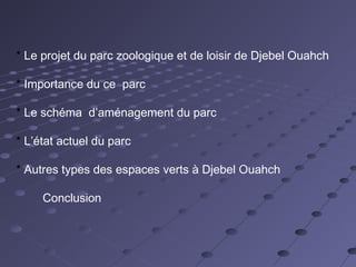 * Le projet du parc zoologique et de loisir de Djebel Ouahch
* Importance du ce parc
* Le schéma d’aménagement du parc
* L’état actuel du parc
* Autres types des espaces verts à Djebel Ouahch
Conclusion
 