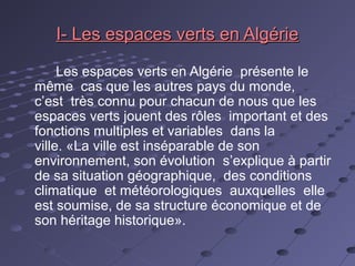 I- Les espaces verts en AlgérieI- Les espaces verts en Algérie
Les espaces verts en Algérie présente le
même cas que les autres pays du monde,
c’est très connu pour chacun de nous que les
espaces verts jouent des rôles important et des
fonctions multiples et variables dans la
ville. «La ville est inséparable de son
environnement, son évolution s’explique à partir
de sa situation géographique, des conditions
climatique et météorologiques auxquelles elle
est soumise, de sa structure économique et de
son héritage historique».
 