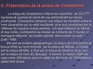 II- Présentation de la wilaya de Constantine:II- Présentation de la wilaya de Constantine:
La wilaya de Constantine s’étend sur superficie de 222,777La wilaya de Constantine s’étend sur superficie de 222,777
hectares et rayonne du point de vue administratif sur douzehectares et rayonne du point de vue administratif sur douze
communes. Constantine demeure une wilaya de transition entre lecommunes. Constantine demeure une wilaya de transition entre le
nord caractérisé par le relief accidenté, et le sud caractérisé par lanord caractérisé par le relief accidenté, et le sud caractérisé par la
l’attitude de l’espace (haute plaines). «(A égal distance du littorall’attitude de l’espace (haute plaines). «(A égal distance du littoral
et des Aurès, Constantine se dresse au contacte de 2 monde, laet des Aurès, Constantine se dresse au contacte de 2 monde, la
montagne tellienne, les hautes plaines semi-arides au sud) ».montagne tellienne, les hautes plaines semi-arides au sud) ».
Cote -1995.Cote -1995.
De part sa position géographique, la wilaya de Constantine seDe part sa position géographique, la wilaya de Constantine se
trouve limité au nord nord-est par la wilaya de Skikda, à l’Ouesttrouve limité au nord nord-est par la wilaya de Skikda, à l’Ouest
par la wilaya de Mila, à l’Est par la wilaya de Guelma, et au sudpar la wilaya de Mila, à l’Est par la wilaya de Guelma, et au sud
par la wilaya de Oum-EL-Bouagui. A travers la wilaya, l’attitudepar la wilaya de Oum-EL-Bouagui. A travers la wilaya, l’attitude
varie entre 300mètres dans la vallée du Rummel, et 1350mètres àvarie entre 300mètres dans la vallée du Rummel, et 1350mètres à
djebel Sidi drisse.djebel Sidi drisse.
 