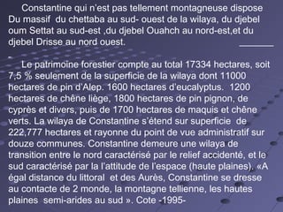 Constantine qui n’est pas tellement montagneuse dispose
Du massif du chettaba au sud- ouest de la wilaya, du djebel
oum Settat au sud-est ,du djebel Ouahch au nord-est,et du
djebel Drisse au nord ouest.
Le patrimoine forestier compte au total 17334 hectares, soit
7,5 % seulement de la superficie de la wilaya dont 11000
hectares de pin d’Alep. 1600 hectares d’eucalyptus.  1200
hectares de chêne liège, 1800 hectares de pin pignon, de
cyprès et divers, puis de 1700 hectares de maquis et chêne
verts. La wilaya de Constantine s’étend sur superficie de
222,777 hectares et rayonne du point de vue administratif sur
douze communes. Constantine demeure une wilaya de
transition entre le nord caractérisé par le relief accidenté, et le
sud caractérisé par la l’attitude de l’espace (haute plaines). «A
égal distance du littoral et des Aurès, Constantine se dresse
au contacte de 2 monde, la montagne tellienne, les hautes
plaines semi-arides au sud ». Cote -1995-
 
