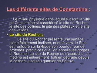 Les différents sites de Constantine :Les différents sites de Constantine :
Le milieu physique dans lequel s’inscrit la villeLe milieu physique dans lequel s’inscrit la ville
de Constantine st caractérisé le site de Rocher,de Constantine st caractérisé le site de Rocher,
le site des collines, le site des plateaux et le sitele site des collines, le site des plateaux et le site
des vallées.des vallées.
Le site du Rocher ;Le site du Rocher ;
Le site du Rocher présente une surfaceLe site du Rocher présente une surface
plane faiblement inclinée, orienté vers le Sud-plane faiblement inclinée, orienté vers le Sud-
est. Entouré sur la 4/5de son pourtour par deest. Entouré sur la 4/5de son pourtour par de
profonds précipices que l’on appelle les gorgesprofonds précipices que l’on appelle les gorges
di Rummel. Le site du Rocher ou s’accroche ladi Rummel. Le site du Rocher ou s’accroche la
médina est entièrement bâti en dégradé depuismédina est entièrement bâti en dégradé depuis
la casbah, jusqu’au quartier de Souika.la casbah, jusqu’au quartier de Souika.
 