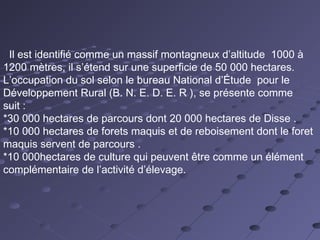 Il est identifié comme un massif montagneux d’altitude 1000 à
1200 mètres, il s’étend sur une superficie de 50 000 hectares.
L’occupation du sol selon le bureau National d’Étude pour le
Développement Rural (B. N. E. D. E. R ), se présente comme
suit :
*30 000 hectares de parcours dont 20 000 hectares de Disse .
*10 000 hectares de forets maquis et de reboisement dont le foret
maquis servent de parcours .
*10 000hectares de culture qui peuvent être comme un élément
complémentaire de l’activité d’élevage.
 