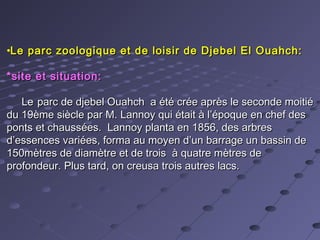 •Le parc zoologique et de loisir de Djebel El Ouahch:Le parc zoologique et de loisir de Djebel El Ouahch:
*site et situation:*site et situation:
LeLe parc de djebel Ouahch a été crée après le seconde moitiéparc de djebel Ouahch a été crée après le seconde moitié
du 19ème siècle par M. Lannoy qui était à l’époque en chef desdu 19ème siècle par M. Lannoy qui était à l’époque en chef des
ponts et chaussées. Lannoy planta en 1856, des arbresponts et chaussées. Lannoy planta en 1856, des arbres
d’essences variées, forma au moyen d’un barrage un bassin ded’essences variées, forma au moyen d’un barrage un bassin de
150mètres de diamètre et de trois à quatre mètres de150mètres de diamètre et de trois à quatre mètres de
profondeur. Plus tard, on creusa trois autres lacs.profondeur. Plus tard, on creusa trois autres lacs.
 