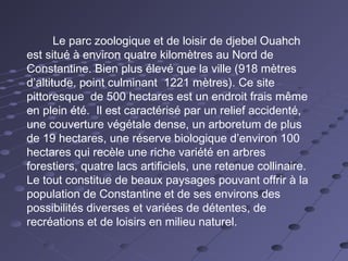 Le parc zoologique et de loisir de djebel Ouahch
est situé à environ quatre kilomètres au Nord de
Constantine. Bien plus élevé que la ville (918 mètres
d’altitude, point culminant 1221 mètres). Ce site
pittoresque de 500 hectares est un endroit frais même
en plein été. Il est caractérisé par un relief accidenté,
une couverture végétale dense, un arboretum de plus
de 19 hectares, une réserve biologique d’environ 100
hectares qui recèle une riche variété en arbres
forestiers, quatre lacs artificiels, une retenue collinaire.
Le tout constitue de beaux paysages pouvant offrir à la
population de Constantine et de ses environs des
possibilités diverses et variées de détentes, de
recréations et de loisirs en milieu naturel.
 