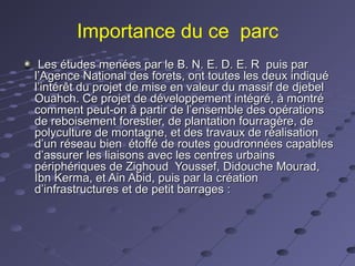 Importance du ce parc
Les études menées par le B. N. E. D. E. R puis parLes études menées par le B. N. E. D. E. R puis par
l’Agence National des forets, ont toutes les deux indiquél’Agence National des forets, ont toutes les deux indiqué
l’intérêt du projet de mise en valeur du massif de djebell’intérêt du projet de mise en valeur du massif de djebel
Ouahch. Ce projet de développement intégré, à montréOuahch. Ce projet de développement intégré, à montré
comment peut-on à partir de l’ensemble des opérationscomment peut-on à partir de l’ensemble des opérations
de reboisement forestier, de plantation fourragère, dede reboisement forestier, de plantation fourragère, de
polyculture de montagne, et des travaux de réalisationpolyculture de montagne, et des travaux de réalisation
d’un réseau bien étoffé de routes goudronnées capablesd’un réseau bien étoffé de routes goudronnées capables
d’assurer les liaisons avec les centres urbainsd’assurer les liaisons avec les centres urbains
périphériques de Zighoud Youssef, Didouche Mourad,périphériques de Zighoud Youssef, Didouche Mourad,
Ibn Kerma, et Ain Abid, puis par la créationIbn Kerma, et Ain Abid, puis par la création
d’infrastructures et de petit barrages :d’infrastructures et de petit barrages :
 