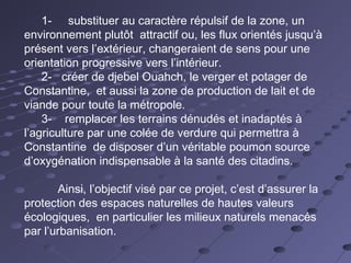 1- substituer au caractère répulsif de la zone, un
environnement plutôt attractif ou, les flux orientés jusqu’à
présent vers l’extérieur, changeraient de sens pour une
orientation progressive vers l’intérieur.
2- créer de djebel Ouahch, le verger et potager de
Constantine, et aussi la zone de production de lait et de
viande pour toute la métropole.
3- remplacer les terrains dénudés et inadaptés à
l’agriculture par une colée de verdure qui permettra à
Constantine de disposer d’un véritable poumon source
d’oxygénation indispensable à la santé des citadins.
Ainsi, l’objectif visé par ce projet, c’est d’assurer la
protection des espaces naturelles de hautes valeurs
écologiques, en particulier les milieux naturels menacés
par l’urbanisation.
 