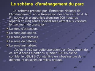Le schéma d’aménagement du parc
Le schéma proposé par l’Entreprise National deLe schéma proposé par l’Entreprise National de
l’Aménagement et de Réalisation des Parcs (E. N. A. R.l’Aménagement et de Réalisation des Parcs (E. N. A. R.
P), couvre un e superficie d’environ 500 hectaresP), couvre un e superficie d’environ 500 hectares
répartis en cinq zones spécialisées offrant aux visiteursrépartis en cinq zones spécialisées offrant aux visiteurs
le maximum de prestation :le maximum de prestation :
La zone d’attraction,La zone d’attraction,
La zone des sports,La zone des sports,
La zone des floralies,La zone des floralies,
La zone de détente,La zone de détente,
La zone animalière.La zone animalière.
L’objectif visé par cette opération d’aménagement deL’objectif visé par cette opération d’aménagement de
ce site d’accès à partir du quartier ZIADIA est dece site d’accès à partir du quartier ZIADIA est de
combler le déficit à Constantine en infrastructure decombler le déficit à Constantine en infrastructure de
détente, et de loisirs en milieu naturel.détente, et de loisirs en milieu naturel.
 