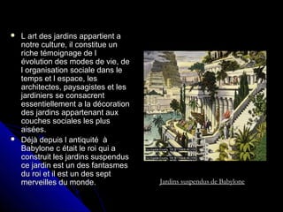 L art des jardins appartient aL art des jardins appartient a
notre culture, il constitue unnotre culture, il constitue un
riche témoignage de lriche témoignage de l
évolution des modes de vie, deévolution des modes de vie, de
l organisation sociale dans lel organisation sociale dans le
temps et l espace, lestemps et l espace, les
architectes, paysagistes et lesarchitectes, paysagistes et les
jardiniers se consacrentjardiniers se consacrent
essentiellement a la décorationessentiellement a la décoration
des jardins appartenant auxdes jardins appartenant aux
couches sociales les pluscouches sociales les plus
aisées.aisées.
 Déjà depuis l antiquité àDéjà depuis l antiquité à
Babylone c était le roi qui aBabylone c était le roi qui a
construit les jardins suspendusconstruit les jardins suspendus
ce jardin est un des fantasmesce jardin est un des fantasmes
du roi et il est un des septdu roi et il est un des sept
merveilles du monde.merveilles du monde. Jardins suspendus de Babylone
 