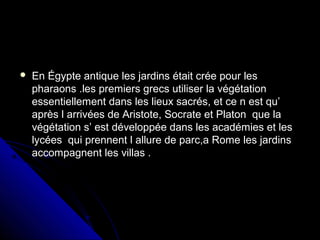  En Égypte antique les jardins était crée pour lesEn Égypte antique les jardins était crée pour les
pharaons .les premiers grecs utiliser la végétationpharaons .les premiers grecs utiliser la végétation
essentiellement dans les lieux sacrés, et ce n est qu’essentiellement dans les lieux sacrés, et ce n est qu’
après l arrivées de Aristote, Socrate et Platon que laaprès l arrivées de Aristote, Socrate et Platon que la
végétation s’ est développée dans les académies et lesvégétation s’ est développée dans les académies et les
lycées qui prennent l allure de parc,a Rome les jardinslycées qui prennent l allure de parc,a Rome les jardins
accompagnent les villas .accompagnent les villas .
 