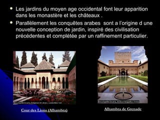  Les jardins du moyen age occidental font leur apparitionLes jardins du moyen age occidental font leur apparition
dans les monastère et les châteaux .dans les monastère et les châteaux .
 Parallèlement les conquêtes arabes sont a l’origine d uneParallèlement les conquêtes arabes sont a l’origine d une
nouvelle conception de jardin, inspiré des civilisationnouvelle conception de jardin, inspiré des civilisation
précédentes et complétée par un raffinement particulier.précédentes et complétée par un raffinement particulier.
Alhambra de GrenadeCour des Lions (Alhambra)
 