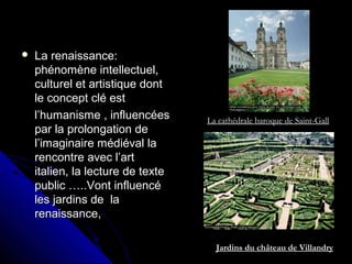  La renaissance:La renaissance:
phénomène intellectuel,phénomène intellectuel,
culturel et artistique dontculturel et artistique dont
le concept clé estle concept clé est
l’humanisme , influencéesl’humanisme , influencées
par la prolongation depar la prolongation de
l’imaginaire médiéval lal’imaginaire médiéval la
rencontre avec l’artrencontre avec l’art
italien, la lecture de texteitalien, la lecture de texte
public …..Vont influencépublic …..Vont influencé
les jardins de lales jardins de la
renaissance,renaissance,
La cathédrale baroque de Saint-Gall
Jardins du château de Villandry
 