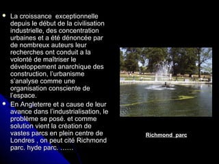  La croissance exceptionnelleLa croissance exceptionnelle
depuis le début de la civilisationdepuis le début de la civilisation
industrielle, des concentrationindustrielle, des concentration
urbaines et a été dénoncée parurbaines et a été dénoncée par
de nombreux auteurs leurde nombreux auteurs leur
recherches ont conduit a larecherches ont conduit a la
volonté de maîtriser levolonté de maîtriser le
développement anarchique desdéveloppement anarchique des
construction, l’urbanismeconstruction, l’urbanisme
s’analyse comme unes’analyse comme une
organisation consciente deorganisation consciente de
l’espace.l’espace.
 En Angleterre et a cause de leurEn Angleterre et a cause de leur
avance dans l’industrialisation, leavance dans l’industrialisation, le
problème se posé. et commeproblème se posé. et comme
solution vient la création desolution vient la création de
vastes parcs en plein centre devastes parcs en plein centre de
Londres , on peut cité RichmondLondres , on peut cité Richmond
parc. hyde parc. ……parc. hyde parc. ……
Richmond parc
 